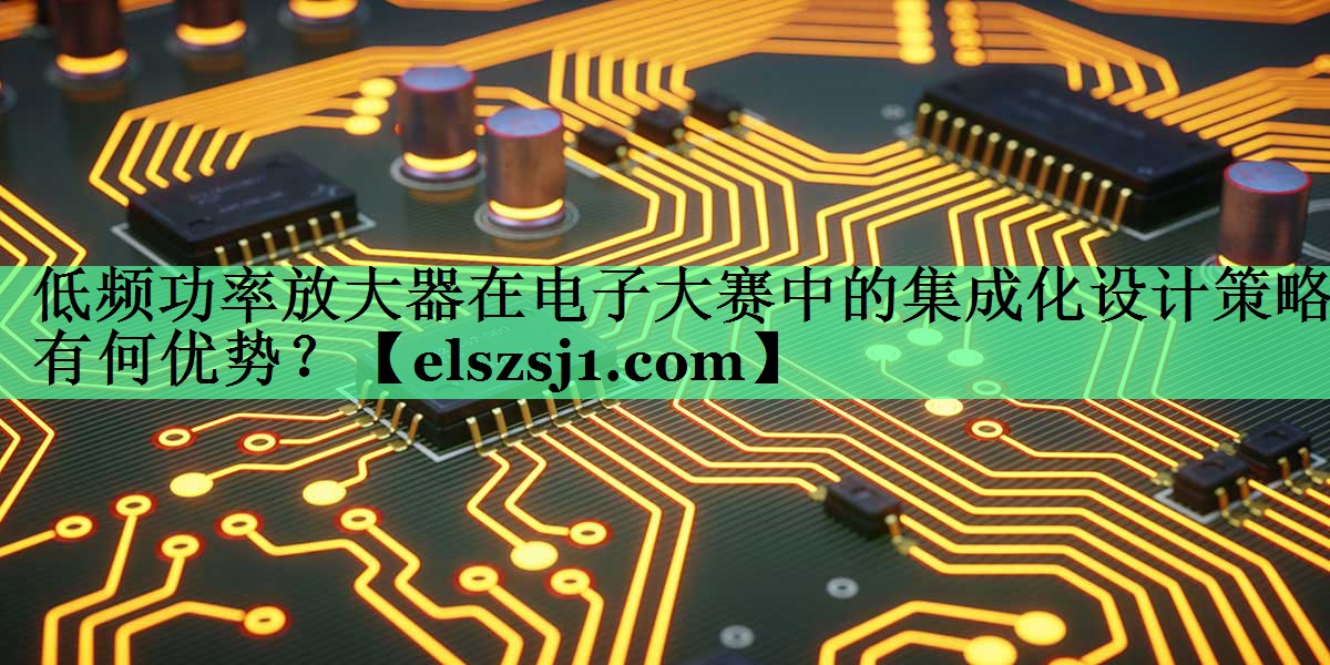 低频功率放大器在电子大赛中的集成化设计策略有何优势？