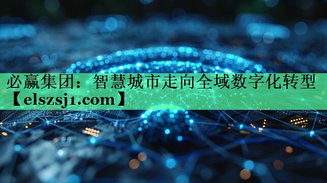 必赢集团:智慧城市走向全域数字化转型 必赢集团:智慧城市走向全域数字化转型