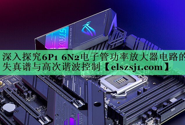 深入探究6P1 6N2电子管功率放大器电路的失真谱与高次谐波控制 深入探究6P1 6N2电子管功率放大器电路的失真谱与高次谐波控制