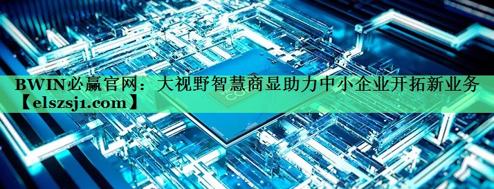大视野智慧商显助力中小企业开拓新业务