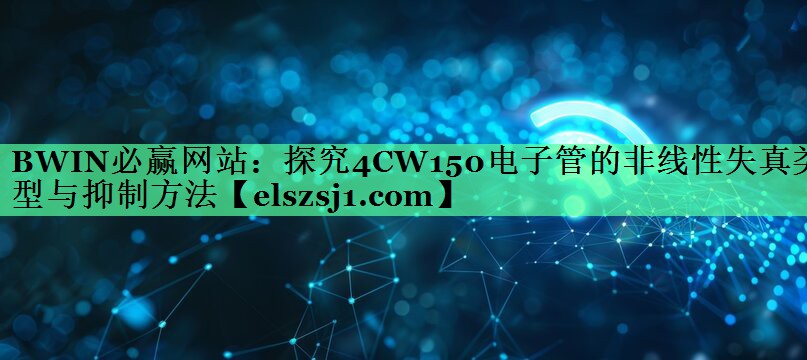 探究4CW150电子管的非线性失真类型与抑制方法 探究4CW150电子管的非线性失真类型与抑制方法